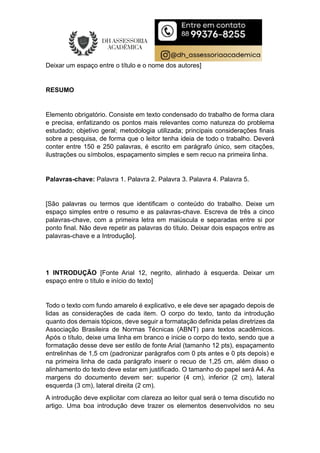 Deixar um espaço entre o título e o nome dos autores]
RESUMO
Elemento obrigatório. Consiste em texto condensado do trabalho de forma clara
e precisa, enfatizando os pontos mais relevantes como natureza do problema
estudado; objetivo geral; metodologia utilizada; principais considerações finais
sobre a pesquisa, de forma que o leitor tenha ideia de todo o trabalho. Deverá
conter entre 150 e 250 palavras, é escrito em parágrafo único, sem citações,
ilustrações ou símbolos, espaçamento simples e sem recuo na primeira linha.
Palavras-chave: Palavra 1. Palavra 2. Palavra 3. Palavra 4. Palavra 5.
[São palavras ou termos que identificam o conteúdo do trabalho. Deixe um
espaço simples entre o resumo e as palavras-chave. Escreva de três a cinco
palavras-chave, com a primeira letra em maiúscula e separadas entre si por
ponto final. Não deve repetir as palavras do título. Deixar dois espaços entre as
palavras-chave e a Introdução].
1 INTRODUÇÃO [Fonte Arial 12, negrito, alinhado à esquerda. Deixar um
espaço entre o título e início do texto]
Todo o texto com fundo amarelo é explicativo, e ele deve ser apagado depois de
lidas as considerações de cada item. O corpo do texto, tanto da introdução
quanto dos demais tópicos, deve seguir a formatação definida pelas diretrizes da
Associação Brasileira de Normas Técnicas (ABNT) para textos acadêmicos.
Após o título, deixe uma linha em branco e inicie o corpo do texto, sendo que a
formatação desse deve ser estilo de fonte Arial (tamanho 12 pts), espaçamento
entrelinhas de 1,5 cm (padronizar parágrafos com 0 pts antes e 0 pts depois) e
na primeira linha de cada parágrafo inserir o recuo de 1,25 cm, além disso o
alinhamento do texto deve estar em justificado. O tamanho do papel será A4. As
margens do documento devem ser: superior (4 cm), inferior (2 cm), lateral
esquerda (3 cm), lateral direita (2 cm).
A introdução deve explicitar com clareza ao leitor qual será o tema discutido no
artigo. Uma boa introdução deve trazer os elementos desenvolvidos no seu
 