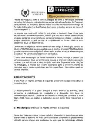 Projeto de Pesquisa, como a contextualização do tema, a introdução, alterando
os verbos de futuro do indicativo (tempo verbal utilizado no Projeto de Pesquisa)
para presente do indicativo (tempo verbal utilizado na introdução do Artigo de
Revisão de Literatura). a Justificativa, bem como o objetivo geral, e ao menos 1
objetivo específico.
Lembre-se que você está redigindo um artigo e, portanto, deve primar pela
exposição de um texto dissertativo, coeso, que vincule as ideias desenvolvidas
em cada parágrafo em uma linha de pensamento racional e lógico – a leitura de
artigos científicos poderá auxiliar a compreensão da forma como o texto
acadêmico deve ser desenvolvido.
Lembre-se: os objetivos serão o centro do seu artigo: A Introdução conduz ao
objetivo? Os Métodos são adequados para o objetivo proposto? Os Resultados
guardam relação com o objetivo? A Discussão analisa achados relevantes para
o objetivo? As Conclusões respondem ao objetivo.
O texto deve ser redigido de forma impessoal e formal, ou seja, a pessoa dos
verbos conjugados deve ser em terceira pessoa, e o tempo verbal no passado,
uma vez que indicam que a pesquisa já foi realizada. Sugere-se evitar citações
na introdução, a menos que sejam essenciais para o desenvolvimento da
pesquisa, como dados estatísticos ou leis específicas. Não utilize quadros,
tabelas e figuras.
2 DESENVOLVIMENTO
[Fonte Arial 12, negrito, alinhado à esquerda. Deixar um espaço entre o título e
o próximo item]
O desenvolvimento é a parte principal e mais extensa do trabalho, deve
apresentar a metodologia, os resultados e a discussão com base na
fundamentação teórica. Divide-se em seções e subseções conforme a NBR
6024, 2003. Todas as seções e subseções devem conter texto relacionado a
elas.
2.1 Metodologia [Fonte Arial 12, negrito, alinhado à esquerda.]
Neste item deve-se explicar como o trabalho foi conduzido, permitindo ao leitor
avaliar como o trabalho foi feito. Deve descrever claramente o procedimento
utilizado para se chegar aos resultados, ou seja, qual foi metodologia utilizada
 