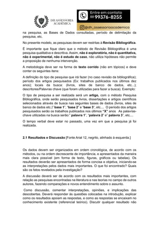 na pesquisa, as Bases de Dados consultadas, período de delimitação da
pesquisa, etc.
No presente modelo, as pesquisas devem ser restritas à Revisão Bibliográfica.
É importante que fique claro que o método de Revisão Bibliográfica é uma
pesquisa qualitativa e descritiva. Assim, não é exploratória, não é quantitativa,
não é experimental, não é estudo de caso, não utiliza hipóteses não permite
a proposição de nenhuma intervenção.
A metodologia deve ser na forma de texto corrido (não em tópicos) e deve
conter os seguintes itens:
A definição do tipo de pesquisa que irá fazer (no caso revisão da bibliográfica);
período dos artigos pesquisados (Ex: trabalhos publicados nos últimos dez
anos); locais da busca: (livros, sites de banco de dados, etc...);
descritores/Palavras chave (que foram utilizadas para fazer a busca). Exemplo:
O tipo de pesquisa a ser realizada será um artigo, com o método Pesquisa
Bibliográfica, onde serão pesquisados livros, dissertações e artigos científicos
selecionados através de busca nas seguintes bases de dados (livros, sites de
banco de dados etc.)” base 1”, “base 2” e “base 3”, etc.... O período dos artigos
pesquisados serão os trabalhos publicados nos últimos “X” anos As palavras-
chave utilizadas na busca serão:” palavra 1”, “palavra 2” e” palavra 3”, etc....
O tempo verbal deve estar no passado, uma vez em que a pesquisa já foi
realizada.
2.1 Resultados e Discussão [Fonte Arial 12, negrito, alinhado à esquerda.]
Os dados devem ser organizados em ordem cronológica, de acordo com os
métodos, ou na ordem decrescente de importância, e apresentados da maneira
mais clara possível (em forma de texto, figuras, gráficos ou tabelas). Os
resultados deverão ser apresentados de forma concisa e objetiva, iniciando-se
as interpretações pelos dados mais importantes. O que foi encontrado? Quais
são os fatos revelados pela investigação?
A discussão deverá ser de acordo com os resultados mais importantes, com
relação as pesquisas encontradas na literatura e nas teorias no campo de outros
autores, fazendo comparações e novos entendimento sobre o assunto.
Como discussão, comentar interpretações, opiniões, e implicações das
descobertas. Deverá responder às questões colocadas na introdução, explicar
como os resultados apoiam as respostas, e como as respostas se encaixam no
conhecimento existente (referencial teórico). Discutir qualquer resultado não
 