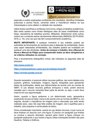 esperado e avaliar explicações conflitantes dos resultados. Identificar limitações
potenciais e pontos fracos, comentar sobre a importância relativa na sua
interpretação e como afetam a validade dos resultados.
Utilize fontes científicas e confiáveis como livros, artigos e trabalhos acadêmicos.
Não serão aceitos como fontes fidedignas sites de baixa credibilidade como
blogs, repositórios de trabalhos prontos, Wikipédia, Slideshared, entre outros,
mesmo se o conteúdo estiver devidamente referenciado (MANUAL DO PLÁGIO,
2018, p. 10), uma vez que não têm comprometimento acadêmico.
MUITO IMPORTANTE: A qualquer momento o seu trabalho poderá ser
submetido às ferramentas de varredura para a detecção de similaridade. Assim
caso sejam detectadas similaridades, seu trabalho poderá ser invalidado em
qualquer uma das atividades. Antes de começar o trabalho, leia o Manual do
Aluno e Manual do Plágio para compreender todos os itens obrigatórios e
os critérios utilizados na correção.
Para o levantamento bibliográfico virtual, são indicados os seguintes sites de
pesquisa:
http://www.scielo.br/
https://catalogodeteses.capes.gov.br/catalogo-teses/#!/
https://scholar.google.com.br/
Quando necessário, é possível utilizar recursos gráficos, tais como tabelas e/ou
quadros, gráficos, ilustrações, imagens, figuras, fotografias para apresentar
dados de publicações, desde que referenciadas de acordo com as normas da
ABNT. O uso desses recursos gráficos enriquece o texto, porém deve-se
ressaltar que o recurso necessita fazer parte da escrita, ou seja, o autor deve
inseri-lo em sua argumentação.
Assim, quando a figura pertencer a um determinado autor, apresente-a
(explicando do que se trata), insira-a (de acordo com as normas da ABNT) e, em
seguida, elucide a importância da imagem para a discussão que está sendo
realizada (pois, caso não seja feita análise da imagem, ela é supérflua para o
trabalho, pois prejudica a continuidade do texto).
Outra consideração importante, quanto ao uso destes recursos, é que nunca se
deve finalizar um assunto com uma figura. É preciso um parágrafo que finalize
ou conclua o assunto abordado, sempre após inserir a figura coloque um
parágrafo explicando o que mostra a figura. Estas orientações também são para
Quadros, Tabelas e Gráficos.
 