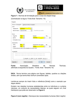 Figura 1 – Normas de formatação para o corpo da citação longa.
(Centralizado na figura. Fonte Arial- Tamanho: 10)
Fonte: Associação Brasileira de Normas Técnicas.
(Alinhado à esquerda do Quadro – Fonte: Arial - Tamanho 10)
DICA: Nunca termine uma página com figuras, tabelas, quadros ou citações
diretas, sem que tenha feito nenhum comentário após.
Lembre-se sempre de inserir título e referência [fonte]) como o exemplo que
segue abaixo:
Existem nas relações humanas estabelecidas entre os indivíduos e a própria
natureza, um conjunto de necessidades básicas, as quais seguem um nível
hierárquico que pode ser observado na Figura 2.
Figura 2 (com negrito) - Hierarquia das necessidades humanas (Sem negrito)
 