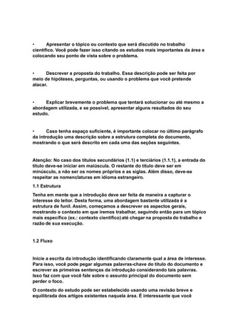 • Apresentar o tópico ou contexto que será discutido no trabalho
científico. Você pode fazer isso citando os estudos mais importantes da área e
colocando seu ponto de vista sobre o problema.
• Descrever a proposta do trabalho. Essa descrição pode ser feita por
meio de hipóteses, perguntas, ou usando o problema que você pretende
atacar.
• Explicar brevemente o problema que tentará solucionar ou até mesmo a
abordagem utilizada, e se possível, apresentar alguns resultados do seu
estudo.
• Caso tenha espaço suficiente, é importante colocar no último parágrafo
da introdução uma descrição sobre a estrutura completa do documento,
mostrando o que será descrito em cada uma das seções seguintes.
Atenção: No caso dos títulos secundários (1.1) e terciários (1.1.1), a entrada do
título deve-se iniciar em maiúscula. O restante do título deve ser em
minúsculo, a não ser os nomes próprios e as siglas. Além disso, deve-se
respeitar as nomenclaturas em idioma estrangeiro.
1.1 Estrutura
Tenha em mente que a introdução deve ser feita de maneira a capturar o
interesse do leitor. Desta forma, uma abordagem bastante utilizada é a
estrutura de funil. Assim, começamos a descrever os aspectos gerais,
mostrando o contexto em que iremos trabalhar, seguindo então para um tópico
mais específico (ex.: contexto científico) até chegar na proposta do trabalho e
razão de sua execução.
1.2 Fluxo
Inicie a escrita da introdução identificando claramente qual a área de interesse.
Para isso, você pode pegar algumas palavras-chave do título do documento e
escrever as primeiras sentenças da introdução considerando tais palavras.
Isso faz com que você fale sobre o assunto principal do documento sem
perder o foco.
O contexto do estudo pode ser estabelecido usando uma revisão breve e
equilibrada dos artigos existentes naquela área. É interessante que você
 