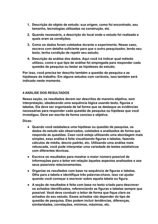 1. Descrição do objeto de estudo: sua origem, como foi encontrado, seu
tamanho, tecnologias utilizadas na construção, etc
2. Quando necessário, a descrição do local onde o estudo foi realizado e
quais eram as condições;
3. Como os dados foram coletados durante o experimento. Nesse caso,
escreva com detalhe suficiente para que o outro pesquisador, lendo seu
texto, tenha condição de repetir seu estudo;
4. Descrição da análise dos dados. Aqui você irá indicar qual método
utilizou, como e que tipo de análise foi empregada para responder cada
questão de pesquisa ou testar as hipóteses do estudo;
Por isso, você precisa ter descrito também a questão de pesquisa e as
hipóteses do trabalho. Em alguns estudos com variáveis, isso também será
indicado neste momento.
4 ANÁLISE DOS RESULTADOS
Nessa seção, os resultados devem ser descritos de maneira objetiva, sem
interpretação, obedecendo uma sequência lógica usando texto, figuras e
tabelas. Ela deve ser organizada de tal forma que se destaque as evidências
necessárias para responder cada questão de pesquisa ou hipótese que você
investigou. Deve ser escrita de forma concisa e objetiva.
Dicas:
● Quando você estabelece uma hipótese ou questão de pesquisa, os
dados do estudo são observados, coletados e analisados de forma que
responda às questões. Caso você esteja utilizando uma abordagem mais
simples, essa análise é feita visualizando figuras e tabelas, fazendo
cálculos de média, desvio padrão, etc. Utilizando uma análise mais
rebuscada, você pode interpretar uma variedade de testes estatísticos
com diferentes técnicas.
● Escreva os resultados para mostrar o maior número possível de
informações para o leitor em relação àqueles aspectos analisados e aos
seus possíveis relacionamentos.
● Organize os resultados com base na sequência de figuras e tabelas.
Olhe para a tabela e identifique três palavras-chave, isso vai ajudar
quando você começar a escrever sobre aquela tabela ou figura.
● A seção de resultados é feita com base no texto criado para descrever
os achados identificados, referenciando as figuras e tabelas sempre que
possível. Você deve conduzir o leitor de forma que fique claro os
achados do seu estudo. Esses achados vão depender do tipo de
questão de pesquisa. Eles podem incluir tendências, diferenças,
similaridades, correlações, mínimos, máximos, etc.
 
