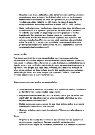 ● Resultados de testes estatísticos são sempre escritos entre parênteses
seguidos por seus achados. Você deve incluir entre os parênteses o
teste estatístico utilizado e o nível de significância. Ex.: o número de
vendas no período natalino foi 56% maior na cidade X quando
comparado com as vendas na cidade Y (t-test, t=5.78, 33d.f., p<0.001).
● Caso você não ache o resultado que esperava, isso pode ser algum erro
na definição da sua hipótese, que precisa ser reformulada, ou talvez
você tenha tropeçado em algo inesperado que precisa ser melhor
investigado. Em qualquer um desses casos, os resultados são
importantes mesmo que eles não dêem suporte a sua hipótese. Não
ache que resultados diferentes do que você esperava são resultados
ruins. Se você fez o estudo com qualidade, mesmo resultados ruins
podem gerar importantes descobertas na área. Desta forma, escreva
seus resultados honestamente!!!
5 DISCUSSÃO
Tem como objetivo interpretar os resultados com relação aos achados
encontrados no estudo e explicar o entendimento sobre o assunto com base
nos novos resultados. De certa forma, a seção de discussão estabelecerá uma
ligação entre o que você falou na introdução, com as questões de pesquisa e
hipóteses, e os artigos que você citou. Portanto, essa seção irá mostrar ao
leitor como o estudo se desenvolveu a partir dos questionamentos deixados
na introdução. Use a voz ativa sempre que possível. Cuidado com frases
prolixas, seja conciso e escreva claramente.
Algumas questões que podem ser respondidas:
● Seus resultados fornecem respostas à sua hipótese? Se sim, como você
pode interpretar esses achados (respostas)?
● O que você achou no estudo, está de acordo com o que os outros têm
mostrado? Se não, eles sugerem uma explicação alternativa ou uma
falha na execução do estudo?
● Dadas as suas conclusões qual é a sua nova opinião sobre o problema
investigado e descrito na introdução?
● Quais os próximos passos da investigação? O que você planeja para o
futuro?
Dicas:
● Organize a discussão de acordo com os estudos sobre os quais você
apresentou os resultados. Escreva seguindo a mesma ordem
apresentada na seção de resultados, mostrando sua interpretação sobre
 