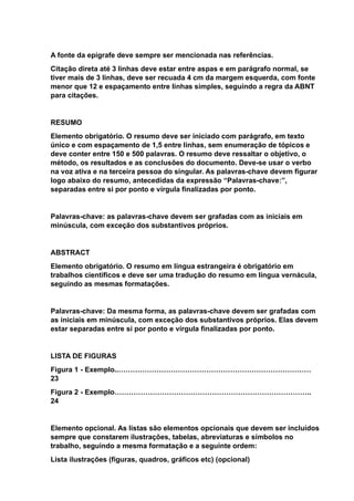 A fonte da epígrafe deve sempre ser mencionada nas referências.
Citação direta até 3 linhas deve estar entre aspas e em parágrafo normal, se
tiver mais de 3 linhas, deve ser recuada 4 cm da margem esquerda, com fonte
menor que 12 e espaçamento entre linhas simples, seguindo a regra da ABNT
para citações.
RESUMO
Elemento obrigatório. O resumo deve ser iniciado com parágrafo, em texto
único e com espaçamento de 1,5 entre linhas, sem enumeração de tópicos e
deve conter entre 150 e 500 palavras. O resumo deve ressaltar o objetivo, o
método, os resultados e as conclusões do documento. Deve-se usar o verbo
na voz ativa e na terceira pessoa do singular. As palavras-chave devem figurar
logo abaixo do resumo, antecedidas da expressão “Palavras-chave:”,
separadas entre si por ponto e vírgula finalizadas por ponto.
Palavras-chave: as palavras-chave devem ser grafadas com as iniciais em
minúscula, com exceção dos substantivos próprios.
ABSTRACT
Elemento obrigatório. O resumo em língua estrangeira é obrigatório em
trabalhos científicos e deve ser uma tradução do resumo em língua vernácula,
seguindo as mesmas formatações.
Palavras-chave: Da mesma forma, as palavras-chave devem ser grafadas com
as iniciais em minúscula, com exceção dos substantivos próprios. Elas devem
estar separadas entre si por ponto e vírgula finalizadas por ponto.
LISTA DE FIGURAS
Figura 1 - Exemplo..………………………………………………………………………
23
Figura 2 - Exemplo………………………………………………………………………..
24
Elemento opcional. As listas são elementos opcionais que devem ser incluídos
sempre que constarem ilustrações, tabelas, abreviaturas e símbolos no
trabalho, seguindo a mesma formatação e a seguinte ordem:
Lista ilustrações (figuras, quadros, gráficos etc) (opcional)
 