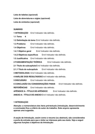 Lista de tabelas (opcional)
Lista de abreviaturas e siglas (opcional)
Lista de símbolos (opcional)
SUMÁRIO
1 INTRODUÇÃO Erro! Indicador não definido.
1.1 Tema 4
1.2 Delimitação do tema Erro! Indicador não definido.
1.3 Problema Erro! Indicador não definido.
1.4 Objetivos Erro! Indicador não definido.
1.4.1 Objetivo geral Erro! Indicador não definido.
1.4.2 Objetivos específicos Erro! Indicador não definido.
1.5 Justificativa Erro! Indicador não definido.
2 FUNDAMENTAÇÃO TEÓRICA Erro! Indicador não definido.
2.1 Título do subcapítuloErro! Indicador não definido.
2.1.1 Título do subcapítulo Erro! Indicador não definido.
3 METODOLOGIA Erro! Indicador não definido.
4 ANÁLISE DOS RESULTADOSErro! Indicador não definido.
5 DISCUSSÃO Erro! Indicador não definido.
6 CONCLUSÃO OU CONSIDERAÇÕES FINAIS Erro! Indicador não definido.
REFERÊNCIAS Erro! Indicador não definido.
APÊNDICE A - TÍTULO DO APÊNDICE Erro! Indicador não definido.
ANEXO A - TÍTULO DO ANEXO Erro! Indicador não definido.
1 INTRODUÇÃO
Atenção: a nomenclatura dos itens pré-textuais (introdução, desenvolvimento
e conclusão) fica a critério do autor do trabalho. Este arquivo apresenta
apenas uma sugestão.
A seção de Introdução, assim como o resumo (ou abstract), são considerados
a porta de entrada para que o leitor se interesse pelo seu texto. Veja a seguir
algumas funções e objetivos da Introdução:
 