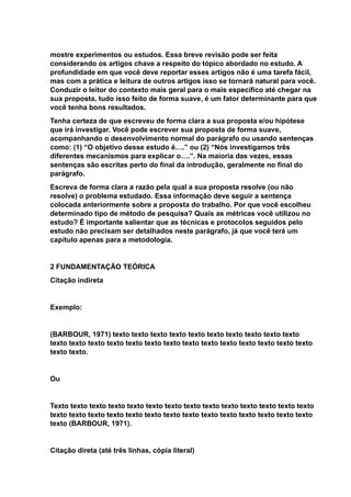 mostre experimentos ou estudos. Essa breve revisão pode ser feita
considerando os artigos chave a respeito do tópico abordado no estudo. A
profundidade em que você deve reportar esses artigos não é uma tarefa fácil,
mas com a prática e leitura de outros artigos isso se tornará natural para você.
Conduzir o leitor do contexto mais geral para o mais específico até chegar na
sua proposta, tudo isso feito de forma suave, é um fator determinante para que
você tenha bons resultados.
Tenha certeza de que escreveu de forma clara a sua proposta e/ou hipótese
que irá investigar. Você pode escrever sua proposta de forma suave,
acompanhando o desenvolvimento normal do parágrafo ou usando sentenças
como: (1) “O objetivo desse estudo é….” ou (2) “Nós investigamos três
diferentes mecanismos para explicar o….”. Na maioria das vezes, essas
sentenças são escritas perto do final da introdução, geralmente no final do
parágrafo.
Escreva de forma clara a razão pela qual a sua proposta resolve (ou não
resolve) o problema estudado. Essa informação deve seguir a sentença
colocada anteriormente sobre a proposta do trabalho. Por que você escolheu
determinado tipo de método de pesquisa? Quais as métricas você utilizou no
estudo? É importante salientar que as técnicas e protocolos seguidos pelo
estudo não precisam ser detalhados neste parágrafo, já que você terá um
capítulo apenas para a metodologia.
2 FUNDAMENTAÇÃO TEÓRICA
Citação indireta
Exemplo:
(BARBOUR, 1971) texto texto texto texto texto texto texto texto texto texto
texto texto texto texto texto texto texto texto texto texto texto texto texto texto
texto texto.
Ou
Texto texto texto texto texto texto texto texto texto texto texto texto texto texto
texto texto texto texto texto texto texto texto texto texto texto texto texto texto
texto (BARBOUR, 1971).
Citação direta (até três linhas, cópia literal)
 