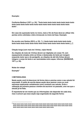 Exemplo:
Conforme Barbour (1971, p. 35), “Texto texto texto texto texto texto texto texto
texto texto texto texto texto texto texto texto texto texto texto texto texto
texto”.
Em caso de supressão tanto no início, meio e fim da frase deve-se utilizar três
pontos entre colchetes e letra minúscula no início da frase. Exemplo:
De acordo com Santos (2012, p. 23), “[...] texto texto texto texto texto texto
texto texto texto texto texto texto texto texto texto texto texto texto texto [...]”.
Citação longa (com mais de 3 linhas, cópia literal)
As citações de mais de 3 linhas devem ser digitadas em corpo 10, com
espaçamento simples entre as linhas e destacadas do texto por margem
esquerda maior que a do parágrafo; as citações de até três linhas devem
integrar o corpo do texto e ser assinaladas entre aspas. Informar (BARBOUR,
1971, p. 35).
Notas de rodapé
Exemplo1
3 METODOLOGIA
Nesta seção você irá descrever de forma clara e precisa como o seu estudo foi
executado. O estilo de escrita dessa seção deve parecer como se você
estivesse explicando verbalmente como conduziu seu estudo. Evite a
utilização de primeira pessoa e lembre de escrever no passado, uma vez que o
estudo já foi feito.
É importante ter em mente que as informações vão depender de cada área,
mas é comum que essa seção seja organizada da seguinte forma:
1 Texto texto texto texto texto texto texto texto texto texto texto texto texto texto texto texto
texto texto texto texto texto texto texto texto texto texto texto texto texto texto texto texto
texto texto texto texto texto texto texto texto texto texto texto.
 