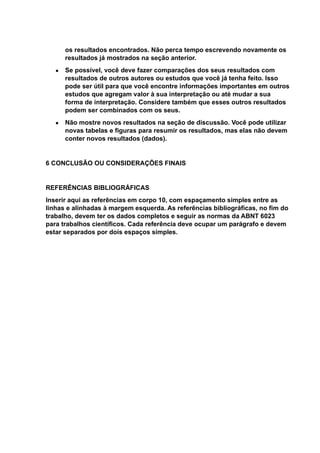 os resultados encontrados. Não perca tempo escrevendo novamente os
resultados já mostrados na seção anterior.
● Se possível, você deve fazer comparações dos seus resultados com
resultados de outros autores ou estudos que você já tenha feito. Isso
pode ser útil para que você encontre informações importantes em outros
estudos que agregam valor à sua interpretação ou até mudar a sua
forma de interpretação. Considere também que esses outros resultados
podem ser combinados com os seus.
● Não mostre novos resultados na seção de discussão. Você pode utilizar
novas tabelas e figuras para resumir os resultados, mas elas não devem
conter novos resultados (dados).
6 CONCLUSÃO OU CONSIDERAÇÕES FINAIS
REFERÊNCIAS BIBLIOGRÁFICAS
Inserir aqui as referências em corpo 10, com espaçamento simples entre as
linhas e alinhadas à margem esquerda. As referências bibliográficas, no fim do
trabalho, devem ter os dados completos e seguir as normas da ABNT 6023
para trabalhos científicos. Cada referência deve ocupar um parágrafo e devem
estar separados por dois espaços simples.
 