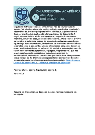 sequência de frases concisas, afirmativas e não de enumeração de
tópicos (introdução, referencial teórico, método, resultados, conclusão).
Recomenda-se o uso de parágrafo único, sem recuo. A primeira frase
deve ser significativa, explicando o tema principal do documento. A
seguir, deve-se indicar a informação sobre a categoria do tratamento
(memória, estudo de caso, análise da situação etc.). Deve-se usar o verbo
na voz ativa e na terceira pessoa do singular. As palavras-chave devem
figurar logo abaixo do resumo, antecedidas da expressão Palavras-chave:
separadas entre si por ponto e vírgula e finalizadas por ponto. Devem-se
evitar: a) citações (diretas ou indiretas); b) símbolos e contrações que não
sejam de uso corrente; c) fórmulas, equações, diagramas etc., que não
sejam absolutamente necessários; quando seu emprego for
imprescindível, defini-los na primeira vez que aparecerem. Nas palavras-
chave indique de 3 a 5 termos que representem o conteúdo do trabalho,
preferencialmente escolhidos do vocabulário controlado (Descritores em
Ciências da Saúde - DeCS, Thesaurus Brasileiro de Educação).
Palavras-chave: palavra 1; palavra 2; palavra 3.
ABSTRACT
Resumo em língua inglesa. Segue as mesmas normas do resumo em
português.
 