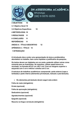 3 OBJETIVOS 10
3.1 Objetivo Geral 10
3.2 Objetivos Específicos 10
4 METODOLOGIA 10
5 RESULTADOS 11
6 CONCLUSÃO 11
REFERÊNCIAS 11
ANEXO A – TÍTULO DESCRITIVO 12
APÊNDICE A – TÍTULO 12
1 INTRODUÇÃO
A introdução deve conter uma apresentação do tema e problemática
abordados no trabalho, bem como hipótese e justificativa da pesquisa.
Os textos devem ser digitados em cor preta, podendo utilizar outras cores
somente para as ilustrações. Se impresso, utilizar papel branco ou
reciclado, no formato A4 (21 cm ×29,7 cm). Com as margens superior e
esquerda com 3 cm e inferior e direita com 2 cm.
A estrutura de trabalhos acadêmicos compreende: parte externa (capa e
lombada) e parte interna (elementos pré-textuais, textuais e pós-textuais).
 Os elementos pré-textuais devem seguir esta ordem:
Folha de rosto (obrigatório)
Errata (opcional)
Folha de aprovação (obrigatório)
Dedicatória (opcional)
Agradecimentos (opcional)
Epígrafe (opcional)
Resumo na língua vernácula (obrigatório)
 
