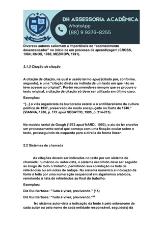 Diversos autores salientam a importância do “acontecimento
desencadeador” no início de um processo de aprendizagem (CROSS,
1984; KNOX, 1986; MEZIROW, 1991).
2.1.3 Citação de citação
A citação de citação, na qual é usado termo apud (citado por, conforme,
segundo), é uma “citação direta ou indireta de um texto em que não se
teve acesso ao original”. Porém recomenda-se sempre que se procure o
texto original, a citação de citação só deve ser utilizada em último caso.
Exemplos:
“[...] o viés organicista da burocracia estatal e o antiliberalismo da cultura
política de 1937, preservado de modo encapuçado na Carta de 1946.”
(VIANNA, 1986, p. 172 apud SEGATTO, 1995, p. 214-215).
No modelo serial de Gough (1972 apud NARDI, 1993), o ato de ler envolve
um processamento serial que começa com uma fixação ocular sobre o
texto, prosseguindo da esquerda para a direita de forma linear.
2.2 Sistemas de chamada
As citações devem ser indicadas no texto por um sistema de
chamada: numérico ou autor-data, o sistema escolhido deve ser seguido
ao longo de todo o trabalho, permitindo sua correlação na lista de
referências ou em notas de rodapé. No sistema numérico a indicação da
fonte é feita por uma numeração sequencial em algarismos arábicos,
remetendo à lista de referências ao final do trabalho.
Exemplos:
Diz Rui Barbosa: "Tudo é viver, previvendo.” (15)
Diz Rui Barbosa: "Tudo é viver, previvendo."15
No sistema autor-data a indicação da fonte é pelo sobrenome de
cada autor ou pelo nome de cada entidade responsável, seguido(s) da
 