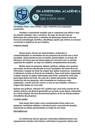 resultados finais, como tempo, custo, ambiente e/ou população
envolvidos.
Também é importante ressaltar que é a pesquisa que define o tipo
do método utilizado, não o contrário. Ou seja, de acordo com as
definições dos vários tipos e métodos de pesquisas disponíveis nos
livros de metodologia científica, identifique aquele que melhor se encaixa
no formato e objetivos do seu trabalho.
5 RESULTADOS
Nessa seção, devem ser apresentados, analisados e
contextualizados os resultados da sua pesquisa de acordo com a área
estudada, relacionando-os aos conceitos apresentados na revisão de
literatura, de forma que seu texto esteja em sincronia com os demais
capítulos do trabalho, ou seja um trabalho completamente amarrado.
Muitos tipos de pesquisa utilizam gráficos, tabelas e/ou quadros
para expor de forma estruturada os seus resultados. Na fonte deve ser
informada a citação do texto de origem dos dados numéricos, remetendo
à referência na lista no final do seu trabalho. Caso você tenha organizado
a tabela usando os dados informados pela fonte, acrescente uma nota
geral logo abaixo da fonte. No caso de a tabela apresentar resultados
numéricos da sua pesquisa, não constando em nenhuma outra
publicação, a fonte será seu nome e o ano do seu trabalho, informe a
origem dos dados em uma nota.
Quanto aos gráficos, atenção! Se o gráfico que você está usando for de
autoria externa, ele deverá apresentar-se no texto como figura, indicando-
se a fonte original. Só será denominado gráfico se for de autoria própria
(resultados da pesquisa).
6 CONCLUSÃO
Esta seção deve trazer suas considerações finais sobre sua
pesquisa, resultados obtidos e relevância para a sua área de atuação,
retomando as ideias apresentadas ao longo do seu texto.
REFERÊNCIAS
As referências devem aparecer ordenadas alfabeticamente com
espaçamento simples entre linhas e alinhadas à esquerda. Abaixo são
 