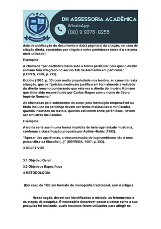data de publicação do documento e da(s) página(s) da citação, no caso de
citação direta, separados por vírgula e entre parênteses (esse é o sistema
mais utilizado).
Exemplos:
A chamada “pandectística havia sido a forma particular pela qual o direito
romano fora integrado no século XIX na Alemanha em particular.”
(LOPES, 2000, p. 225).
Bobbio (1995, p. 30) com muita propriedade nos lembra, ao comentar esta
situação, que os “juristas medievais justificaram formalmente a validade
do direito romano ponderando que este era o direito do Império Romano
que tinha sido reconstituído por Carlos Magno com o nome de Sacro
Império Romano.”
As chamadas pelo sobrenome do autor, pela instituição responsável ou
título incluído na sentença devem ser letras maiúsculas e minúsculas
quando inseridos no texto e, quando estiverem entre parênteses, devem
ser em letras maiúsculas.
Exemplos:
A ironia seria assim uma forma implícita de heterogeneidade mostrada,
conforme a classificação proposta por Authier-Reiriz (1982).
“Apesar das aparências, a desconstrução do logocentrismo não é uma
psicanálise da filosofia [...]” (DERRIDA, 1967, p. 293).
3 OBJETIVOS
3.1 Objetivo Geral
3.2 Objetivos Específicos
4 METODOLOGIA
(Em caso de TCC em formato de monografia tradicional, sem o artigo.)
Nessa seção, devem ser identificados o método, as ferramentas e
as etapas da pesquisa. É necessário descrever passo a passo como a sua
pesquisa foi realizada, quais recursos foram utilizados para atingir os
 