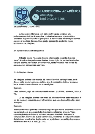 2 REVISÃO DE LITERATURA
A revisão de literatura tem por objetivo proporcionar um
embasamento teórico à pesquisa, contextualizando a problemática
abordada e apresentando as pesquisas e discussões do tema por outros
autores e teóricos da área. Esta seção apresenta, portanto, maior
ocorrência de citações.
2.1 Tipos de citação bibliográfica
Citação é uma “menção de uma informação extraída de outra
fonte”. As citações podem ser diretas, transcrição de um trecho da obra
tal qual escrito pelo autor, e/ou indiretas, texto baseado nas ideias do
autor, porém com outras palavras.
2.1.1 Citações diretas
As citações diretas com menos de 3 linhas devem ser aspeadas, além
disso, após o sobrenome do autor e ano é necessário indicar a página
onde o texto é mencionado na obra original.
Exemplo:
“Não se mova, faça de conta que está morta.” (CLARAC; BONNIN, 1985, p.
72).
Já as citações diretas com mais de 3 linhas devem estar recuadas 4
cm da margem esquerda, com letra menor que a do texto utilizado e sem
as aspas.
Exemplo:
A teleconferência permite ao indivíduo participar de um encontro nacional
ou regional sem a necessidade de deixar seu local de origem. Tipos
comuns de teleconferência incluem o uso da televisão, telefone, e
computador. Através de áudio-conferência, utilizando a companhia local
de telefone, um sinal de áudio pode ser emitido em um salão de qualquer
dimensão. (NICHOLS, 1993, p. 181).
 