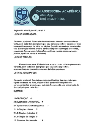 Keywords: word 1; word 2, word 3.
LISTA DE ILUSTRAÇÕES
Elemento opcional. Elaborada de acordo com a ordem apresentada no
texto, com cada item designado por seu nome específico, travessão, título
e respectivo número da folha ou página. Quando necessário, recomenda-
se a elaboração de lista própria para cada tipo de ilustração (desenhos,
esquemas, fluxogramas, fotografias, gráficos, mapas, organogramas,
plantas, quadros, retratos e outras).
LISTA DE TABELAS
Elemento opcional. Elaborada de acordo com a ordem apresentada
no texto, com cada item designado por seu nome específico,
acompanhado do respectivo número da folha ou página.
LISTA DE ABREVIAÇÕES
Elemento opcional. Consiste na relação alfabética das abreviaturas e
siglas utilizadas no texto, seguidas das palavras ou expressões
correspondentes grafadas por extenso. Recomenda-se a elaboração de
lista própria para cada tipo.
SUMÁRIO
1 INTRODUÇÃO 4
2 REVISÃO DE LITERATURA 7
2.1 Tipos de citação bibliográfica 7
2.1.1 Citações diretas 7
2.1.2 Citações indiretas 8
2.1.3 Citação de citação 9
2.2 Sistemas de chamada 9
 