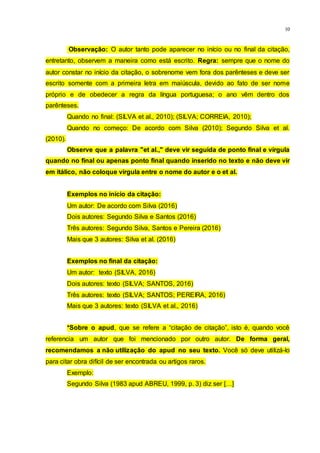 10
Observação: O autor tanto pode aparecer no início ou no final da citação,
entretanto, observem a maneira como está escrito. Regra: sempre que o nome do
autor constar no início da citação, o sobrenome vem fora dos parênteses e deve ser
escrito somente com a primeira letra em maiúscula, devido ao fato de ser nome
próprio e de obedecer a regra da língua portuguesa; o ano vêm dentro dos
parênteses.
Quando no final: (SILVA et al., 2010); (SILVA; CORREIA, 2010);
Quando no começo: De acordo com Silva (2010); Segundo Silva et al.
(2010).
Observe que a palavra "et al.," deve vir seguida de ponto final e vírgula
quando no final ou apenas ponto final quando inserido no texto e não deve vir
em itálico, não coloque vírgula entre o nome do autor e o et al.
Exemplos no início da citação:
Um autor: De acordo com Silva (2016)
Dois autores: Segundo Silva e Santos (2016)
Três autores: Segundo Silva, Santos e Pereira (2016)
Mais que 3 autores: Silva et al. (2016)
Exemplos no final da citação:
Um autor: texto (SILVA, 2016)
Dois autores: texto (SILVA; SANTOS, 2016)
Três autores: texto (SILVA; SANTOS; PEREIRA, 2016)
Mais que 3 autores: texto (SILVA et al., 2016)
*Sobre o apud, que se refere a “citação de citação”, isto é, quando você
referencia um autor que foi mencionado por outro autor. De forma geral,
recomendamos a não utilização do apud no seu texto. Você só deve utilizá-lo
para citar obra difícil de ser encontrada ou artigos raros.
Exemplo:
Segundo Silva (1983 apud ABREU, 1999, p. 3) diz ser […]
 