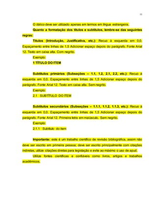 11
O itálico deve ser utilizado apenas em termos em língua estrangeira.
Quanto a formatação dos títulos e subtítulos, lembre-se das seguintes
regras:
Títulos (Introdução, Justificativa, etc.): Recuo à esquerda em 0,0.
Espaçamento entre linhas de 1,5 Adicionar espaço depois do parágrafo. Fonte Arial
12. Texto em caixa alta. Com negrito.
Exemplo:
1 TÍTULO DO ITEM
Subtítulos primários (Subseções – 1.1, 1.2, 2.1, 2.2, etc.): Recuo à
esquerda em 0,0. Espaçamento entre linhas de 1,5 Adicionar espaço depois do
parágrafo. Fonte Arial 12. Texto em caixa alta. Sem negrito.
Exemplo:
2.1 SUBTÍTULO DO ITEM
Subtítulos secundários (Subseções – 1.1.1, 1.1.2, 1.1.3, etc.): Recuo à
esquerda em 0,0. Espaçamento entre linhas de 1,5 Adicionar espaço depois do
parágrafo. Fonte Arial 12. Primeira letra em maiúsculo. Sem negrito.
Exemplo:
2.1.1 Subtítulo do item
Importante: este é um trabalho científico de revisão bibliográfica, assim não
deve ser escrito em primeira pessoa; deve ser escrito principalmente com citações
indiretas, utilize citações diretas para legislação e evite ao máximo o uso de apud.
Utilize fontes científicas e confiáveis como livros, artigos e trabalhos
acadêmicos.
 