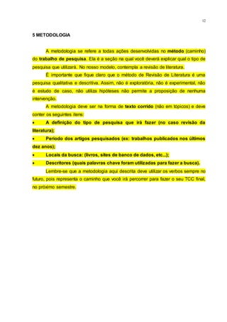 12
5 METODOLOGIA
A metodologia se refere a todas ações desenvolvidas no método (caminho)
do trabalho de pesquisa. Ela é a seção na qual você deverá explicar qual o tipo de
pesquisa que utilizará. No nosso modelo, contempla a revisão de literatura.
É importante que fique claro que o método de Revisão de Literatura é uma
pesquisa qualitativa e descritiva. Assim, não é exploratória, não é experimental, não
é estudo de caso, não utiliza hipóteses não permite a proposição de nenhuma
intervenção.
A metodologia deve ser na forma de texto corrido (não em tópicos) e deve
conter os seguintes itens:
 A definição do tipo de pesquisa que irá fazer (no caso revisão da
literatura);
 Período dos artigos pesquisados (ex: trabalhos publicados nos últimos
dez anos);
 Locais da busca: (livros, sites de banco de dados, etc...);
 Descritores (quais palavras chave foram utilizadas para fazer a busca).
Lembre-se que a metodologia aqui descrita deve utilizar os verbos sempre no
futuro, pois representa o caminho que você irá percorrer para fazer o seu TCC final,
no próximo semestre.
 