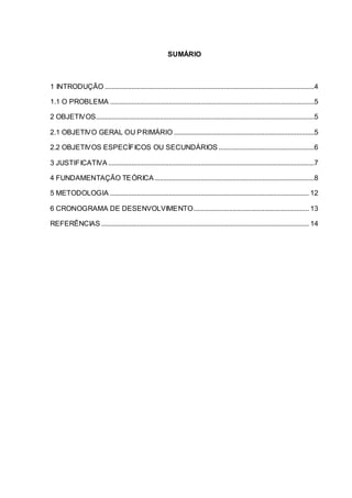 SUMÁRIO
1 INTRODUÇÃO ......................................................................................................................4
1.1 O PROBLEMA ...................................................................................................................5
2 OBJETIVOS...........................................................................................................................5
2.1 OBJETIVO GERAL OU PRIMÁRIO ...............................................................................5
2.2 OBJETIVOS ESPECÍFICOS OU SECUNDÁRIOS......................................................6
3 JUSTIFICATIVA ....................................................................................................................7
4 FUNDAMENTAÇÃO TEÓRICA..........................................................................................8
5 METODOLOGIA ................................................................................................................ 12
6 CRONOGRAMA DE DESENVOLVIMENTO................................................................. 13
REFERÊNCIAS ..................................................................................................................... 14
 