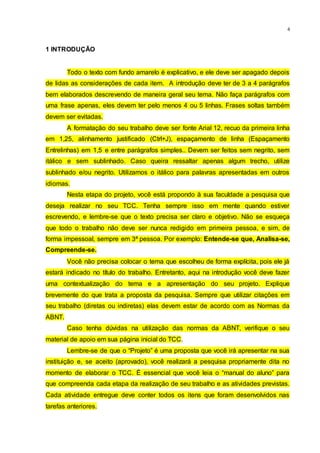 4
1 INTRODUÇÃO
Todo o texto com fundo amarelo é explicativo, e ele deve ser apagado depois
de lidas as considerações de cada item. A introdução deve ter de 3 a 4 parágrafos
bem elaborados descrevendo de maneira geral seu tema. Não faça parágrafos com
uma frase apenas, eles devem ter pelo menos 4 ou 5 linhas. Frases soltas também
devem ser evitadas.
A formatação do seu trabalho deve ser fonte Arial 12, recuo da primeira linha
em 1,25, alinhamento justificado (Ctrl+J), espaçamento de linha (Espaçamento
Entrelinhas) em 1,5 e entre parágrafos simples.. Devem ser feitos sem negrito, sem
itálico e sem sublinhado. Caso queira ressaltar apenas algum trecho, utilize
sublinhado e/ou negrito. Utilizamos o itálico para palavras apresentadas em outros
idiomas.
Nesta etapa do projeto, você está propondo à sua faculdade a pesquisa que
deseja realizar no seu TCC. Tenha sempre isso em mente quando estiver
escrevendo, e lembre-se que o texto precisa ser claro e objetivo. Não se esqueça
que todo o trabalho não deve ser nunca redigido em primeira pessoa, e sim, de
forma impessoal, sempre em 3ª pessoa. Por exemplo: Entende-se que, Analisa-se,
Compreende-se.
Você não precisa colocar o tema que escolheu de forma explícita, pois ele já
estará indicado no título do trabalho. Entretanto, aqui na introdução você deve fazer
uma contextualização do tema e a apresentação do seu projeto. Explique
brevemente do que trata a proposta da pesquisa. Sempre que utilizar citações em
seu trabalho (diretas ou indiretas) elas devem estar de acordo com as Normas da
ABNT.
Caso tenha dúvidas na utilização das normas da ABNT, verifique o seu
material de apoio em sua página inicial do TCC.
Lembre-se de que o “Projeto” é uma proposta que você irá apresentar na sua
instituição e, se aceito (aprovado), você realizará a pesquisa propriamente dita no
momento de elaborar o TCC. É essencial que você leia o “manual do aluno” para
que compreenda cada etapa da realização de seu trabalho e as atividades previstas.
Cada atividade entregue deve conter todos os itens que foram desenvolvidos nas
tarefas anteriores.
 