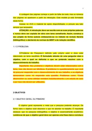 5
A contagem das páginas começa a partir da folha de rosto, mas os números
das páginas só aparecem a partir da introdução. Este modelo já está formatado
desta forma.
Acesse no AVA o material de apoio disponibilizado, e procure seu tutor
sempre que necessário.
ATENÇÃO: A introdução deve ser escrita com as suas próprias palavras
e nunca deve ser copiada de obra com tema semelhante. Assim, construa o
seu projeto de forma autoral, embasando-se no método de revisão literária
(bibliográfica) e atentando às normas da ABNT e de redação científica.
1.1 O PROBLEMA
O Problema de Pesquisa é definido pelo próprio autor e deve estar
relacionado ao tema escolhido. É formulado através de uma pergunta clara e
objetiva, com a qual se defronta e que se pretende resolver com o
desenvolvimento do trabalho.
Importante: Seu problema e objetivos devem estar relacionados com o
tema, mas não devem ser idênticos. O problema é o questionamento que você
irá procurar responder com o desenvolvimento do seu trabalho, e os objetivos
demonstram como irá responder esta questão. Problemas como “Como
desenvolver ou como otimizar remetem indubitavelmente a um estudo de caso
e por isso não devem ser utilizados.
2 OBJETIVOS
2.1 OBJETIVO GERAL OU PRIMÁRIO
O objetivo geral representa a meta que a pesquisa pretende alcançar. De
forma clara e objetiva você descreve o que irá abordar no trabalho. É importante
destacar, que na pesquisa bibliográfica, o objetivo é essencialmente acadêmico.
Lembre-se de que o objetivo geral deve ser apenas uma frase clara e concisa e
 