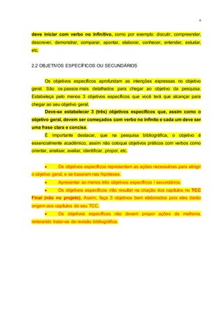 6
deve iniciar com verbo no infinitivo, como por exemplo: discutir, compreender,
descrever, demonstrar, comparar, apontar, elaborar, conhecer, entender, estudar,
etc.
2.2 OBJETIVOS ESPECÍFICOS OU SECUNDÁRIOS
Os objetivos específicos aprofundam as intenções expressas no objetivo
geral. São os passos mais detalhados para chegar ao objetivo da pesquisa.
Estabeleça pelo menos 3 objetivos específicos que você terá que alcançar para
chegar ao seu objetivo geral.
Deve-se estabelecer 3 (três) objetivos específicos que, assim como o
objetivo geral, devem ser começados com verbo no infinito e cada um deve ser
uma frase clara e concisa.
É importante destacar, que na pesquisa bibliográfica, o objetivo é
essencialmente acadêmico, assim não coloque objetivos práticos com verbos como
orientar, analisar, avaliar, identificar, propor, etc.
 Os objetivos específicos representam as ações necessárias para atingir
o objetivo geral, e se baseiam nas hipóteses.
 Apresentar ao menos três objetivos específicos / secundários.
 Os objetivos específicos irão resultar na criação dos capítulos no TCC
Final (não no projeto). Assim, faça 3 objetivos bem elaborados pois eles darão
origem aos capítulos do seu TCC.
 Os objetivos específicos não devem propor ações de melhoria,
reiterando tratar-se de revisão bibliográfica.
 