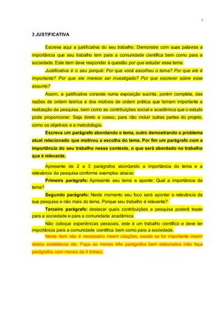 7
3 JUSTIFICATIVA
Escreva aqui a justificativa do seu trabalho. Demonstre com suas palavras a
importância que seu trabalho tem para a comunidade científica bem como para a
sociedade. Este item deve responder à questão por que estudar esse tema:
Justificativa é o seu porquê: Por que você escolheu o tema? Por que ele é
importante? Por que ele merece ser investigado? Por que escrever sobre esse
assunto?
Assim, a justificativa consiste numa exposição sucinta, porém completa, das
razões de ordem teórica e dos motivos de ordem prática que tornam importante a
realização da pesquisa, bem como as contribuições social e acadêmica que o estudo
pode proporcionar. Seja direto e coeso, para não incluir outras partes do projeto,
como os objetivos e a metodologia.
Escreva um parágrafo abordando o tema, outro demostrando o problema
atual relacionado que motivou a escolha do tema. Por fim um parágrafo com a
importância do seu trabalho nesse contexto, o que será abordado no trabalho
que é relevante.
Apresente de 2 a 3 parágrafos abordando a importância do tema e a
relevância da pesquisa conforme exemplos abaixo:
Primeiro parágrafo: Apresente seu tema e aponte: Qual a importância do
tema?
Segundo parágrafo: Neste momento seu foco será apontar a relevância da
sua pesquisa e não mais do tema. Porque seu trabalho é relevante?
Terceiro parágrafo: destacar quais contribuições a pesquisa poderá trazer
para a sociedade e para a comunidade acadêmica.
Não coloque experiências pessoais, este é um trabalho científico e deve ter
importância para a comunidade científica bem como para a sociedade.
Neste item não é necessário inserir citações, exceto se for importante inserir
dados estatísticos etc. Faça ao menos três parágrafos bem elaborados (não faça
parágrafos com menos de 4 linhas).
 