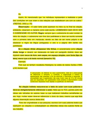 9
Ou
Assim, foi mencionado que “os indivíduos representam a realidade a partir
das condições em que vivem e das relações que estabelecem uns com os outros ”
(FREITAS, 2002, p. 75)
Observação: O autor tanto pode aparecer no início ou no final da citação,
entretanto, observem a maneira como está escrito. LEMBRANDO QUE DEVE SER
O SOBRENOME DO AUTOR. Regra: sempre que o sobrenome do autor constar no
início da citação, o sobrenome vem fora dos parênteses e deve ser escrito somente
com a primeira letra em maiúscula, devido ao fato de ser nome próprio e de
obedecer a regra da língua portuguesa; o ano e a página vêm dentro dos
parênteses.
Se a citação direta ultrapassar três linhas, é caracterizada como citação
direta longa e deverá: ser destacada do texto em parágrafo distinto; deve ser
digitada com recuo de 4cm, sem aspas, em espaço simples, com fonte (tipo de
letra) menor que a do texto normal (tamanho 10).
Exemplo:
Para que se tenham resultados fidedignos na coleta de dados Santos (1998,
p.54) declara que:
O pesquisador, ao elaborar os seus questionários, deve ter a preocupação
de determinar o tamanho, o conteúdo, a organização e clareza de
apresentação das questões a fim de estimular o informante a responder. É
aconselhável que o questionário não exija muito mais de 10 a 20 minutos
para ser respondido. Um questionário muito extenso é desmotivador e pode
condicionar respostas muito rápidas e superficiais do informante.
Na citação indireta reescreve-se a ideia do autor com suas palavras e
deve-se obrigatoriamente referenciar o autor. Note que no TCC, grande parte das
ideias são retiradas de autores base ou que realizaram trabalhos semelhantes ao
seu, logo, muitas vezes deve-se referenciar o dono da ideia, mesmo que seja feita
alguma observação acerca desta obra.
Para dar originalidade a sua pesquisa, escreva com suas palavras textos que
expliquem as citações e contextualizem as diferentes ideias dos autores frente ao
seu trabalho.
 