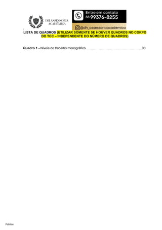 Público
LISTA DE QUADROS (UTILIZAR SOMENTE SE HOUVER QUADROS NO CORPO
DO TCC – INDEPENDENTE DO NÚMERO DE QUADROS)
Quadro 1 - Níveis do trabalho monográfico .............................................................00
 