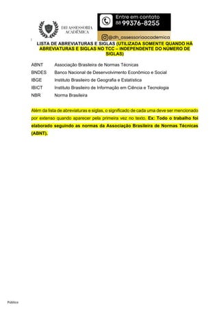 Público
LISTA DE ABREVIATURAS E SIGLAS (UTILIZADA SOMENTE QUANDO HÁ
ABREVIATURAS E SIGLAS NO TCC – INDEPENDENTE DO NÚMERO DE
SIGLAS)
ABNT Associação Brasileira de Normas Técnicas
BNDES Banco Nacional de Desenvolvimento Econômico e Social
IBGE Instituto Brasileiro de Geografia e Estatística
IBICT Instituto Brasileiro de Informação em Ciência e Tecnologia
NBR Norma Brasileira
Além da lista de abreviaturas e siglas, o significado de cada uma deve ser mencionado
por extenso quando aparecer pela primeira vez no texto. Ex: Todo o trabalho foi
elaborado seguindo as normas da Associação Brasileira de Normas Técnicas
(ABNT).
 