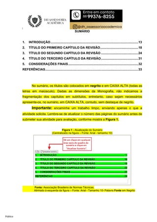 Público
SUMÁRIO
1. INTRODUÇÃO...................................................................................................13
2. TÍTULO DO PRIMEIRO CAPÍTULO DA REVISÃO...........................................18
3. TÍTULO DO SEGUNDO CAPÍTULO DA REVISÃO ..........................................24
4. TÍTULO DO TERCEIRO CAPÍTULO DA REVISÃO..........................................31
5. CONSIDERAÇÕES FINAIS...............................................................................32
REFERÊNCIAS.........................................................................................................33
No sumário, os títulos são colocados em negrito e em CAIXA ALTA (todas as
letras em maiúsculo). Dadas as dimensões da Monografia, não indicamos a
fragmentação dos capítulos em subtítulos, entretanto, caso sejam necessários
apresente-os, no sumário, em CAIXA ALTA, contudo, sem destaque de negrito.
Importante: encaminhe um trabalho limpo, enviando apenas o que a
atividade solicita. Lembre-se de atualizar o número das páginas do sumário antes de
submeter sua atividade para avaliação, conforme mostra a Figura 1.
Figura 1 - Atualização do Sumário
(Centralizado na figura – Fonte: Arial - tamanho 10)
Fonte: Associação Brasileira de Normas Técnicas.
Alinhado à esquerda da figura – Fonte: Arial - Tamanho 10- Palavra Fonte em Negrito
 