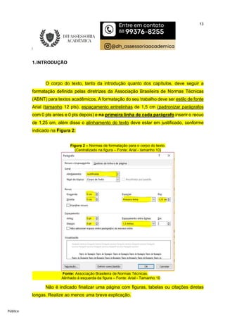 13
Público
1.INTRODUÇÃO
O corpo do texto, tanto da introdução quanto dos capítulos, deve seguir a
formatação definida pelas diretrizes da Associação Brasileira de Normas Técnicas
(ABNT) para textos acadêmicos. A formatação do seu trabalho deve ser estilo de fonte
Arial (tamanho 12 pts), espaçamento entrelinhas de 1,5 cm (padronizar parágrafos
com 0 pts antes e 0 pts depois) e na primeira linha de cada parágrafo inserir o recuo
de 1,25 cm, além disso o alinhamento do texto deve estar em justificado, conforme
indicado na Figura 2:
Figura 2 – Normas de formatação para o corpo do texto.
(Centralizado na figura – Fonte: Arial - tamanho 10)
Fonte: Associação Brasileira de Normas Técnicas.
Alinhado à esquerda da figura – Fonte: Arial - Tamanho 10
Não é indicado finalizar uma página com figuras, tabelas ou citações diretas
longas. Realize ao menos uma breve explicação.
 
