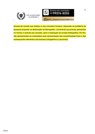 17
Público
através da revisão que realizou e dos conceitos trazidos, responder ao problema de
pesquisa proposto na elaboração da Monografia. Lembrando que precisa apresentar
no mínimo 3 autores por conceito, para a realização da revisão bibliográfica. Por fim,
são apresentadas as orientações para apresentação das considerações finais e dos
subsequentes elementos pós-textuais (obrigatórios e opcionais).
 