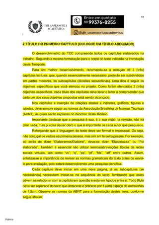 18
Público
2.TÍTULO DO PRIMEIRO CAPÍTULO (COLOQUE UM TÍTULO ADEQUADO)
O desenvolvimento do TCC compreende todos os capítulos elaborados no
trabalho. Seguindo a mesma formatação para o corpo do texto indicada na introdução
deste Template.
Para um melhor desenvolvimento, recomenda-se a redação de 3 (três)
capítulos textuais, que, quando essencialmente necessário, poderão ser subdivididos
em partes menores, os subcapítulos (divisões secundárias). Uma dica é seguir os
objetivos específicos que você elencou no projeto. Como foram elencados 3 (três)
objetivos específicos, cada título dos capítulos deve levar o leitor a compreender que
cada um dos seus objetivos propostos está sendo alcançado.
Nos capítulos a inserção de citações diretas e indiretas, gráficos, figuras e
tabelas, deve sempre seguir as normas da Associação Brasileira de Normas Técnicas
(ABNT), as quais serão expostas no decorrer deste Modelo.
Importante destacar que a pesquisa é sua, é a sua visão na revisão, não irá
criar nada, mas precisa deixar claro o que é importante de cada autor que pesquisou.
Reforçando que a linguagem do texto deve ser formal e impessoal. Ou seja,
não conjugar os verbos na primeira pessoa, mas sim em terceira pessoa. Por exemplo,
ao invés de dizer “Elaboramos/Elaborei”, deve-se dizer “Elaborou-se” ou “Foi
elaborado”. Também é essencial não utilizar termos/abreviações típicas de redes
sociais virtuais, tais como “vc”; “q”, “pq”, “pf”, “fds”, “aff” entre outros. Assim,
enfatizasse a importância de revisar as normas gramaticais do texto antes de enviá-
lo para avaliação, pois estará desenvolvendo uma pesquisa científica.
Cada capítulo deve iniciar em uma nova página, já os subcapítulos (se
necessários) necessitam iniciar-se na sequência do texto, lembrando que estes
devem se relacionar com o capítulo em questão e estarem ligados entre si. Todo título
deve ser separado do texto que antecede e precede por 1 (um) espaço de entrelinhas
de 1,5cm. Observe as normas da ABNT para a formatação destes itens, conforme
segue abaixo.
 