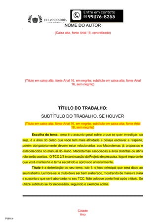 Público
Cidade
Ano
Cidade
Ano
TÍTULO DO TRABALHO:
SUBTÍTULO DO TRABALHO, SE HOUVER
(Título em caixa alta, fonte Arial 16, em negrito; subtítulo em caixa alta, fonte Arial
16, sem negrito)
NOME DO AUTOR
(Caixa alta, fonte Arial 16, centralizado)
TÍTULO DO TRABALHO:
SUBTÍTULO DO TRABALHO, SE HOUVER
(Título em caixa alta, fonte Arial 16, em negrito; subtítulo em caixa alta, fonte Arial
16, sem negrito)
Escolha do tema: tema é o assunto geral sobre o que se quer investigar, ou
seja, é a área do curso que você tem mais afinidade e deseja escrever a respeito,
porém obrigatoriamente devem estar relacionadas aos Macrotemas já propostos e
estabelecidos no manual do aluno. Macrotemas associadas a área distintas ou afins
não serão aceitas. O TCC 2/2 é continuação do Projeto de pesquisa, logo é importante
que você mantenha o tema escolhido e aprovado anteriormente.
Título é a delimitação do seu tema, isto é, o foco principal que será dado ao
seu trabalho. Lembre-se, o título deve ser bem elaborado, mostrando de maneira clara
e suscinta o que será abordado no seu TCC. Não coloque ponto final após o título. Só
utilize subtítulo se for necessário, seguindo o exemplo acima.
 