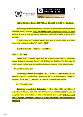 19
Público
Regras gerais de divisão e formatação do corpo do texto dos capítulos.:
A formatação do tamanho da fonte é diferente para cada um dos elementos que
aparecem no seu trabalho: corpo do texto (12 pts), citação direta longa (10 pts) e
notas de rodapé (10 pts). Lembre-se que revisar a formatação antes de enviar a sua
atividade.
O itálico deve ser utilizado apenas em termos apresentados em língua
estrangeira e nas expressões “In”, “et al” e “[S.I.]”
Quanto a formatação dos títulos e subtítulos
1 TÍTULO DO ITEM
Títulos: Recuo à esquerda em 0,0. Espaçamento entre linhas de 1,5 Adicionar
espaço depois do parágrafo. Fonte Arial 12. Texto em CAIXA ALTA. Com negrito.
Lembre-se de verificar se a numeração está correta antes de enviar o seu arquivo.
1.1 SUBTÍTULO DO ITEM
Subtítulos primários (Subseções – 1.1, 1.2, 2.1, 2.2, entre outras.): Recuo
à esquerda em 0,5. Espaçamento entre linhas de 1,5 Adicionar espaço depois do
parágrafo. Fonte Arial 12. Texto em CAIXA ALTA. Sem realce de negrito.
1.1.1 Subtítulo do item
Subtítulos secundários (Subseções – 1.1.1, 1.1.2, 1.1.3, etc.): Recuo à
esquerda em 1,0. Espaçamento entre linhas de 1,5 Adicionar espaço depois do
parágrafo. Fonte Arial 12. Primeira letra em maiúsculo. Sem negrito. Evite fazer esse
tipo de divisão, ela torna o seu texto cansativo e fragmenta o desenvolvimento
das ideias.
 