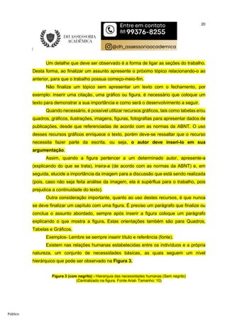 20
Público
Um detalhe que deve ser observado é a forma de ligar as seções do trabalho.
Desta forma, ao finalizar um assunto apresente o próximo tópico relacionando-o ao
anterior, para que o trabalho possua começo-meio-fim.
Não finalize um tópico sem apresentar um texto com o fechamento, por
exemplo: inserir uma citação, uma gráfico ou figura, é necessário que coloque um
texto para demonstrar a sua importância e como será o desenvolvimento a seguir.
Quando necessário, é possível utilizar recursos gráficos, tais como tabelas e/ou
quadros, gráficos, ilustrações, imagens, figuras, fotografias para apresentar dados de
publicações, desde que referenciadas de acordo com as normas da ABNT. O uso
desses recursos gráficos enriquece o texto, porém deve-se ressaltar que o recurso
necessita fazer parte da escrita, ou seja, o autor deve inseri-lo em sua
argumentação.
Assim, quando a figura pertencer a um determinado autor, apresente-a
(explicando do que se trata), insira-a (de acordo com as normas da ABNT) e, em
seguida, elucide a importância da imagem para a discussão que está sendo realizada
(pois, caso não seja feita análise da imagem, ela é supérflua para o trabalho, pois
prejudica a continuidade do texto).
Outra consideração importante, quanto ao uso destes recursos, é que nunca
se deve finalizar um capítulo com uma figura. É preciso um parágrafo que finalize ou
conclua o assunto abordado, sempre após inserir a figura coloque um parágrafo
explicando o que mostra a figura. Estas orientações também são para Quadros,
Tabelas e Gráficos.
Exemplos- Lembre se sempre inserir título e referência (fonte).
Existem nas relações humanas estabelecidas entre os indivíduos e a própria
natureza, um conjunto de necessidades básicas, as quais seguem um nível
hierárquico que pode ser observado na Figura 3.
Figura 3 (com negrito) - Hierarquia das necessidades humanas (Sem negrito)
(Centralizado na figura. Fonte Arial- Tamanho: 10)
 