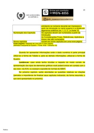 23
Público
entretanto os números deverão ser impressos a
partir da introdução no canto superior e a direita em
algarismos arábicos (ex. 1, 2, 3...) e fonte 10.
Numeração dos Capítulos Os capítulos devem ser numerados a partir da
Introdução.
As Considerações Finais, Referências, Apêndice e
Anexo não são numerados.
Novos capítulos Iniciam-se novos capítulos em uma nova página.
Fonte (negrito): Adaptado de Lima (2017) (sem negrito)
(Alinhado à esquerda do Quadro – Fonte: Arial - Tamanho 10)
Quando for apresentar informações onde o dado numérico é parte principal
utiliza-se a forma de Tabela e, para as demais informações, utiliza-se a forma de
Quadro.
Lembre-se: caso ainda tenha dúvidas a respeito do modo correto de
apresentação dos tipos de elementos gráficos você poderá entrar em contato com o
seu tutor, via AVA, ou acessar a apostila de normas da ABNT.
No próximo capítulo, serão abordadas as questões relativas as citações
(perceba a importância de finalizar seus capítulos indicando, de forma resumida, o
que será apresentado no próximo).
 