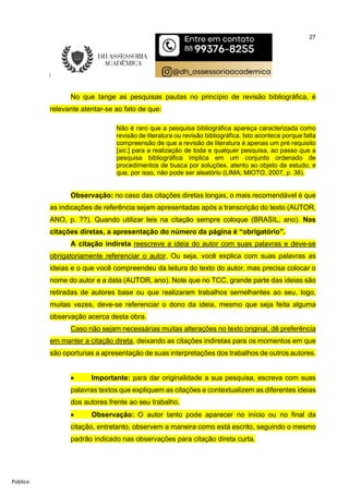 27
Público
No que tange as pesquisas pautas no princípio de revisão bibliográfica, é
relevante atentar-se ao fato de que:
Não é raro que a pesquisa bibliográfica apareça caracterizada como
revisão de literatura ou revisão bibliográfica. Isto acontece porque falta
compreensão de que a revisão de literatura é apenas um pré requisito
[sic.] para a realização de toda e qualquer pesquisa, ao passo que a
pesquisa bibliográfica implica em um conjunto ordenado de
procedimentos de busca por soluções, atento ao objeto de estudo, e
que, por isso, não pode ser aleatório (LIMA; MIOTO, 2007, p. 38).
Observação: no caso das citações diretas longas, o mais recomendável é que
as indicações de referência sejam apresentadas após a transcrição do texto (AUTOR,
ANO, p. ??). Quando utilizar leis na citação sempre coloque (BRASIL, ano). Nas
citações diretas, a apresentação do número da página é “obrigatório”.
A citação indireta reescreve a ideia do autor com suas palavras e deve-se
obrigatoriamente referenciar o autor. Ou seja, você explica com suas palavras as
ideias e o que você compreendeu da leitura do texto do autor, mas precisa colocar o
nome do autor e a data (AUTOR, ano). Note que no TCC, grande parte das ideias são
retiradas de autores base ou que realizaram trabalhos semelhantes ao seu, logo,
muitas vezes, deve-se referenciar o dono da ideia, mesmo que seja feita alguma
observação acerca desta obra.
Caso não sejam necessárias muitas alterações no texto original, dê preferência
em manter a citação direta, deixando as citações indiretas para os momentos em que
são oportunas a apresentação de suas interpretações dos trabalhos de outros autores.
 Importante: para dar originalidade a sua pesquisa, escreva com suas
palavras textos que expliquem as citações e contextualizem as diferentes ideias
dos autores frente ao seu trabalho.
 Observação: O autor tanto pode aparecer no início ou no final da
citação, entretanto, observem a maneira como está escrito, seguindo o mesmo
padrão indicado nas observações para citação direta curta.
 