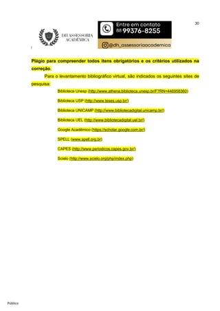 30
Público
Plágio para compreender todos itens obrigatórios e os critérios utilizados na
correção.
Para o levantamento bibliográfico virtual, são indicados os seguintes sites de
pesquisa:
Biblioteca Unesp (http://www.athena.biblioteca.unesp.br/F?RN=446958360)
Biblioteca USP (http://www.teses.usp.br/)
Biblioteca UNICAMP (http://www.bibliotecadigital.unicamp.br/)
Biblioteca UEL (http://www.bibliotecadigital.uel.br/)
Google Acadêmico (https://scholar.google.com.br/)
SPELL (www.spell.org.br)
CAPES (http://www.periodicos.capes.gov.br/)
Scielo (http://www.scielo.org/php/index.php)
 