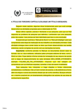 31
Público
4.TÍTULO DO TERCEIRO CAPÍTULO (COLOQUE UM TÍTULO ADEQUADO)
Seguem neste capítulo, algumas dicas fundamentais para que você consiga
desenvolver as atividades propostas para a elaboração do TCC.
Nesse último capítulo, precisa ir fechando a sua pesquisa, para que ao final
responda ao problema de pesquisa que delimitou. Lembrando que uma pesquisa,
pode não acabar, mas precisa ser bem delimitada para leve a uma conclusão.
É essencial que você leia o “Manual do Aluno” e o “Manual Antiplágio” para que
compreenda cada etapa da realização de seu trabalho e as atividades previstas. Cada
atividade entregue deve conter todos os itens que foram desenvolvidos nas tarefas
anteriores, sendo corrigidas de acordo com as orientações da tutoria.
Importante: conforme previsto no Manual, os documentos devem estar no
formato .doc ou .docx editáveis, utilizados pelos principais editores de texto, como o
Word ou Libre. Fique atento à forma correta de nomeação do seu arquivo de acordo
com a etapa de desenvolvimento de cada atividade (SEU_NOME_ATIVIDADE?),
exemplo: FULANO_DE_TAL_ATIVIDADE3. Arquivos que não estejam em
consonância com as diretrizes expostas, correrão o risco de serem invalidados.
Faça pesquisa, leia, interprete, e traga citações e fontes referenciais
consideráveis e confiáveis. Cite um bom número de autores, e dê preferência a livros,
além de artigos e outros documentos desde que de cunho científico. Busque enfocar-
se o máximo possível em um levantamento bibliográfico de autores da sua área do
conhecimento específico.
 