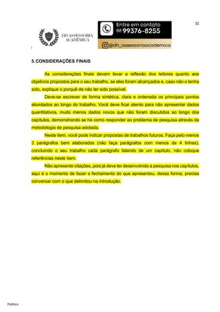 32
Público
5.CONSIDERAÇÕES FINAIS
As considerações finais devem levar a reflexão dos leitores quanto aos
objetivos propostos para o seu trabalho, se eles foram alcançados e, caso não o tenha
sido, explique o porquê de não ter sido possível.
Deve-se escrever de forma sintética, clara e ordenada os principais pontos
abordados ao longo do trabalho. Você deve ficar atento para não apresentar dados
quantitativos, muito menos dados novos que não foram discutidos ao longo dos
capítulos, demonstrando se há como responder ao problema de pesquisa através da
metodologia de pesquisa adotada.
Neste item, você pode indicar propostas de trabalhos futuros. Faça pelo menos
3 parágrafos bem elaborados (não faça parágrafos com menos de 4 linhas),
concluindo o seu trabalho cada parágrafo falando de um capítulo, não coloque
referências neste item.
Não apresente citações, pois já deve ter desenvolvido a pesquisa nos capítulos,
aqui é o momento de fazer o fechamento do que apresentou, dessa forma, precisa
conversar com o que delimitou na introdução.
 