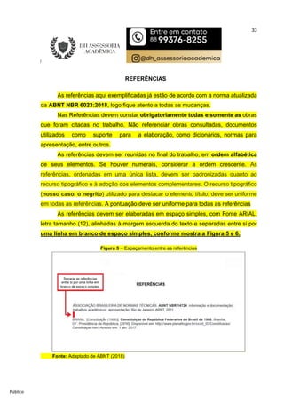 33
Público
REFERÊNCIAS
As referências aqui exemplificadas já estão de acordo com a norma atualizada
da ABNT NBR 6023:2018, logo fique atento a todas as mudanças.
Nas Referências devem constar obrigatoriamente todas e somente as obras
que foram citadas no trabalho. Não referenciar obras consultadas, documentos
utilizados como suporte para a elaboração, como dicionários, normas para
apresentação, entre outros.
As referências devem ser reunidas no final do trabalho, em ordem alfabética
de seus elementos. Se houver numerais, considerar a ordem crescente. As
referências, ordenadas em uma única lista, devem ser padronizadas quanto ao
recurso tipográfico e à adoção dos elementos complementares. O recurso tipográfico
(nosso caso, o negrito) utilizado para destacar o elemento título, deve ser uniforme
em todas as referências. A pontuação deve ser uniforme para todas as referências
As referências devem ser elaboradas em espaço simples, com Fonte ARIAL,
letra tamanho (12), alinhadas à margem esquerda do texto e separadas entre si por
uma linha em branco de espaço simples, conforme mostra a Figura 5 e 6.
Figura 5 – Espaçamento entre as referências
Fonte: Adaptado de ABNT (2018)
 