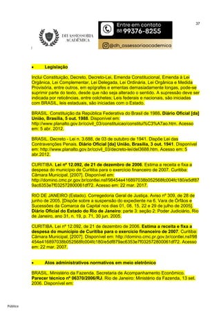 37
Público
 Legislação
Inclui Constituição, Decreto, Decreto-Lei, Emenda Constitucional, Emenda à Lei
Orgânica, Lei Complementar, Lei Delegada, Lei Ordinária, Lei Orgânica e Medida
Provisória, entre outros, em epígrafes e ementas demasiadamente longas, pode-se
suprimir parte do texto, desde que não seja alterado o sentido. A supressão deve ser
indicada por reticências, entre colchetes; Leis federais e nacionais, são iniciadas
com BRASIL, leis estaduais, são iniciadas com o Estado.
BRASIL. Constituição da República Federativa do Brasil de 1988. Diário Oficial [da]
União, Brasília, 5 out. 1988. Disponível em:
http://www.planalto.gov.br/ccivil_03/constituicao/constitui%C3%A7ao.htm. Acesso
em: 5 abr. 2012.
BRASIL. Decreto - Lei n. 3.688, de 03 de outubro de 1941. Dispõe Lei das
Contravenções Penais. Diário Oficial [da] União, Brasília, 3 out. 1941. Disponível
em: http://www.planalto.gov.br/ccivil_03/decreto-lei/del3688.htm. Acesso em: 5
abr.2012.
CURITIBA. Lei nº 12.092, de 21 de dezembro de 2006. Estima a receita e fixa a
despesa do município de Curitiba para o exercício financeiro de 2007. Curitiba:
Câmara Municipal, [2007]. Disponível em:
http://domino.cmc.pr.gov.br/contlei.nsf/98454e416897038b052568fc004fc180/e5df87
9ac6353e7f032572800061df72. Acesso em: 22 mar. 2017.
RIO DE JANEIRO (Estado). Corregedoria Geral de Justiça. Aviso nº 309, de 28 de
junho de 2005. [Dispõe sobre a suspensão do expediente na 6. Vara de Órfãos e
Sucessões da Comarca da Capital nos dias 01, 08, 15, 22 e 29 de julho de 2005].
Diário Oficial do Estado do Rio de Janeiro: parte 3: seção 2: Poder Judiciário, Rio
de Janeiro, ano 31, n. 19, p. 71, 30 jun. 2005.
CURITIBA. Lei nº 12.092, de 21 de dezembro de 2006. Estima a receita e fixa a
despesa do município de Curitiba para o exercício financeiro de 2007. Curitiba:
Câmara Municipal, [2007]. Disponível em: http://domino.cmc.pr.gov.br/contlei.nsf/98
454e416897038b052568fc004fc180/e5df879ac6353e7f032572800061df72. Acesso
em: 22 mar. 2007.
 Atos administrativos normativos em meio eletrônico
BRASIL. Ministério da Fazenda. Secretaria de Acompanhamento Econômico.
Parecer técnico nº 06370/2006/RJ. Rio de Janeiro: Ministério da Fazenda, 13 set.
2006. Disponível em:
 