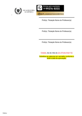 Público
Prof(a). Titulação Nome do Professor(a)
Prof(a). Titulação Nome do Professor(a)
Prof(a). Titulação Nome do Professor(a)
Cidade, dia de mês de ano (Fonte Arial 12)
Substitua as palavras em vermelho conforme o
local e data de aprovação.
 