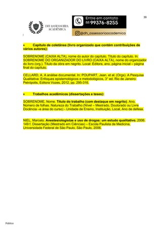 39
Público
 Capítulo de coletânea (livro organizado que contém contribuições de
vários autores):
SOBRENOME (CAIXA ALTA), nome do autor do capítulo. Título do capítulo. In:
SOBRENOME DO ORGANIZADOR DO LIVRO (CAIXA ALTA), nome do organizador
do livro (org.). Título da obra em negrito. Local: Editora, ano, página inicial – página
final do capítulo.
CELLARD, A. A análise documental. In: POUPART, Jean. et al. (Orgs). A Pesquisa
Qualitativa: Enfoques epistemológicos e metodológicos, 3° ed. Rio de Janeiro:
Petrópolis, Editora Vozes, 2012, pp. 295-316.
 Trabalhos acadêmicos (dissertações e teses):
SOBRENOME, Nome. Título do trabalho (com destaque em negrito). Ano.
Número de folhas. Natureza do Trabalho (Nível – Mestrado, Doutorado ou Livre
Docência –e área do curso) - Unidade de Ensino, Instituição, Local, Ano de defesa.
NIEL, Marcelo. Anestesiologistas e uso de drogas: um estudo qualitativo. 2006.
149 f. Dissertação (Mestrado em Ciências) – Escola Paulista de Medicina,
Universidade Federal de São Paulo, São Paulo, 2006.
 