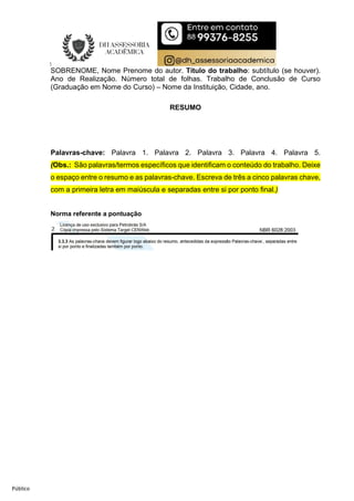 Público
SOBRENOME, Nome Prenome do autor. Título do trabalho: subtítulo (se houver).
Ano de Realização. Número total de folhas. Trabalho de Conclusão de Curso
(Graduação em Nome do Curso) – Nome da Instituição, Cidade, ano.
RESUMO
Palavras-chave: Palavra 1. Palavra 2. Palavra 3. Palavra 4. Palavra 5.
(Obs.: São palavras/termos específicos que identificam o conteúdo do trabalho. Deixe
o espaço entre o resumo e as palavras-chave. Escreva de três a cinco palavras chave,
com a primeira letra em maiúscula e separadas entre si por ponto final.)
Norma referente a pontuação
 