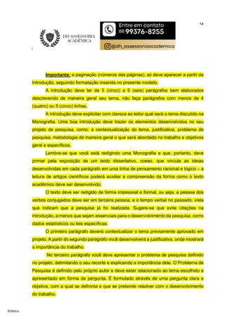 14
Público
Importante: a paginação (números das páginas), só deve aparecer a partir da
Introdução, seguindo formatação inserida no presente modelo.
A introdução deve ter de 5 (cinco) a 6 (seis) parágrafos bem elaborados
descrevendo de maneira geral seu tema, não faça parágrafos com menos de 4
(quatro) ou 5 (cinco) linhas.
A introdução deve explicitar com clareza ao leitor qual será o tema discutido na
Monografia. Uma boa introdução deve trazer os elementos desenvolvidos no seu
projeto de pesquisa, como: a contextualização do tema, justificativa, problema de
pesquisa, metodologia de maneira geral o que será abordado no trabalho e objetivos
geral e específicos.
Lembre-se que você está redigindo uma Monografia e que, portanto, deve
primar pela exposição de um texto dissertativo, coeso, que vincule as ideias
desenvolvidas em cada parágrafo em uma linha de pensamento racional e lógico – a
leitura de artigos científicos poderá auxiliar a compreensão da forma como o texto
acadêmico deve ser desenvolvido.
O texto deve ser redigido de forma impessoal e formal, ou seja, a pessoa dos
verbos conjugados deve ser em terceira pessoa, e o tempo verbal no passado, vista
que indicam que a pesquisa já foi realizada. Sugere-se que evite citações na
introdução, a menos que sejam essenciais para o desenvolvimento da pesquisa, como
dados estatísticos ou leis específicas.
O primeiro parágrafo deverá contextualizar o tema previamente aprovado em
projeto. A partir do segundo parágrafo você desenvolverá a justificativa, onde mostrará
a importância do trabalho.
No terceiro parágrafo você deve apresentar o problema de pesquisa definido
no projeto, delimitando o seu recorte e explicando a importância dele. O Problema de
Pesquisa é definido pelo próprio autor e deve estar relacionado ao tema escolhido e
apresentado em forma de pergunta. É formulado através de uma pergunta clara e
objetiva, com a qual se defronta e que se pretende resolver com o desenvolvimento
do trabalho.
 