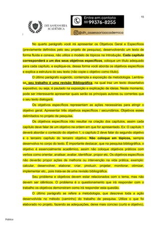 15
Público
No quarto parágrafo você irá apresentar os Objetivos Geral e Específicos
(previamente definidos pelo seu projeto de pesquisa), desenvolvendo um texto de
forma fluída e conexa, não utilize o modelo de tópicos na Introdução. Cada capítulo
corresponderá a um dos seus objetivos específicos, coloque um título adequado
para cada capítulo, e explique-os, dessa forma você aborda os objetivos específicos
e explica a estrutura do seu texto (não copie o objetivo como título).
O último parágrafo sugerido, contempla a exposição da metodologia. Lembre-
se, seu trabalho é uma revisão Bibliográfica, na qual traz um texto dissertativo
expositivo, ou seja, é pautado na exposição e explicação de ideias. Neste momento,
pode ser interessante apresentar quais serão os principais autores ou correntes que
o seu texto dialogará.
Os objetivos específicos representam as ações necessárias para atingir o
objetivo geral. Apresentar três objetivos específicos / secundários. Objetivos esses
delimitados no projeto de pesquisa.
Os objetivos específicos irão resultar na criação dos capítulos, assim cada
capítulo deve falar de um objetivo na ordem em que for apresentado. Ex: O capítulo 1
deverá abordar o conteúdo do objetivo 1, o capítulo 2 deve falar do segundo objetivo
e o terceiro capítulo do terceiro objetivo. Não coloque em tópicos, sempre
desenvolva no corpo do texto. É importante destacar, que na pesquisa bibliográfica, o
objetivo é essencialmente acadêmico, assim não coloque objetivos práticos com
verbos como orientar, analisar, avaliar, identificar, propor etc. Os objetivos específicos
não deverão propor ações de melhoria ou intervenção na vida prática, exemplo:
calcular, desenvolver, elaborar, criar, produzir, projetar, monitorar, otimizar,
implementar etc., pois trata-se de uma revisão bibliográfica.
Seu problema e objetivos devem estar relacionados com o tema, mas não
devem ser idênticos. O problema é o questionamento que irá responder com o
trabalho os objetivos demonstram como irá responder esta questão.
O último parágrafo se refere a metodologia, que descreve toda a ação
desenvolvida no método (caminho) do trabalho de pesquisa. Utilize o que foi
elaborado no projeto, fazendo as adequações, deixe mais conciso (curto e objetivo),
 